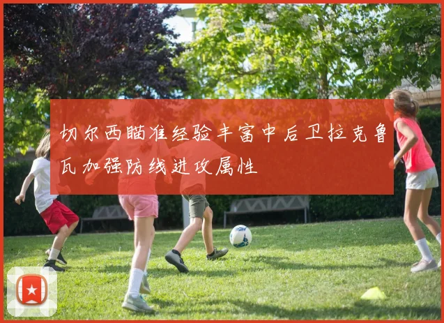 切尔西瞄准经验丰富中后卫拉克鲁瓦加强防线进攻属性