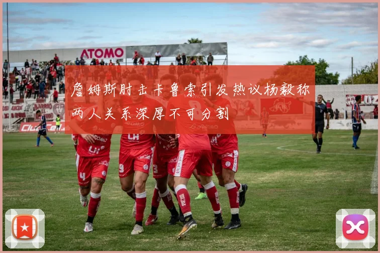 詹姆斯肘击卡鲁索引发热议杨毅称两人关系深厚不可分割