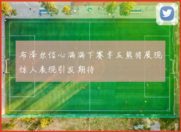 布泽尔信心满满下赛季灰熊将展现惊人表现引发期待