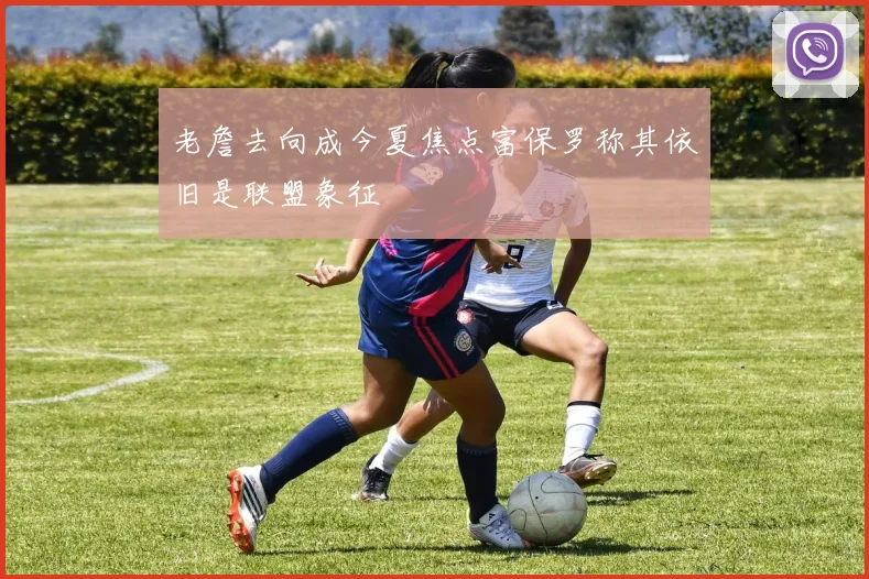 老詹去向成今夏焦点富保罗称其依旧是联盟象征