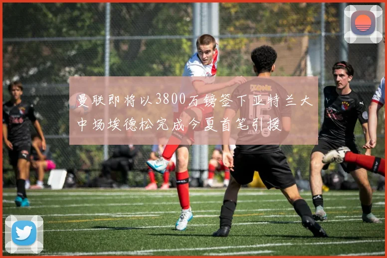 曼联即将以3800万镑签下亚特兰大中场埃德松完成今夏首笔引援