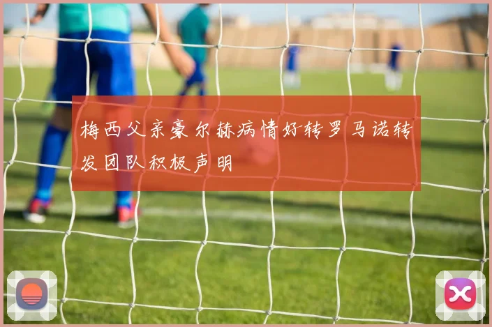梅西父亲豪尔赫病情好转罗马诺转发团队积极声明