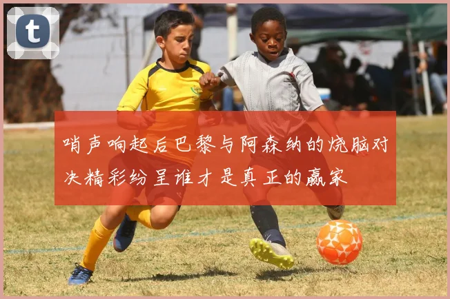 哨声响起后巴黎与阿森纳的烧脑对决精彩纷呈谁才是真正的赢家