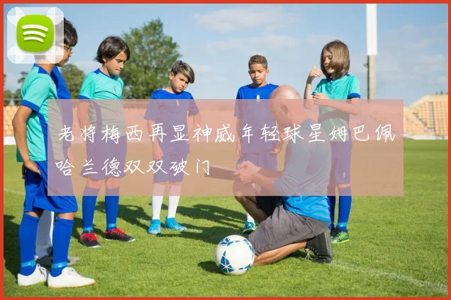 老将梅西再显神威年轻球星姆巴佩哈兰德双双破门