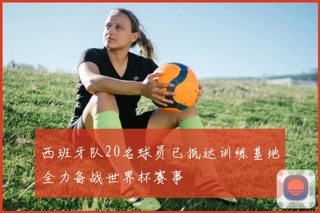 西班牙队20名球员已抵达训练基地全力备战世界杯赛事