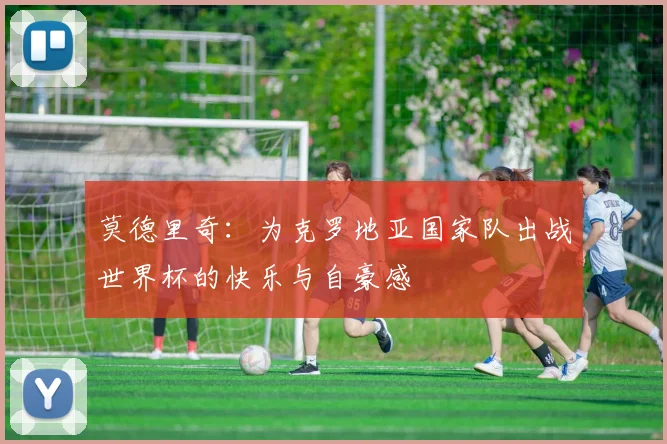 莫德里奇：为克罗地亚国家队出战世界杯的快乐与自豪感