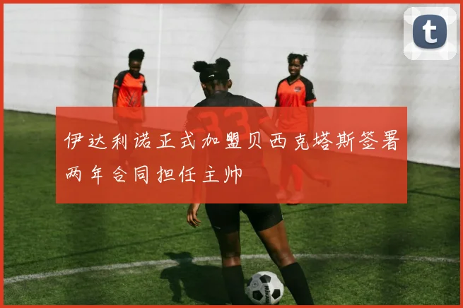 伊达利诺正式加盟贝西克塔斯签署两年合同担任主帅
